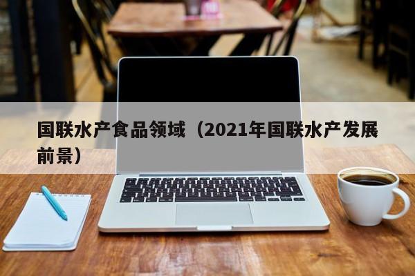 国联水产食品领域（2021年国联水产发展前景）