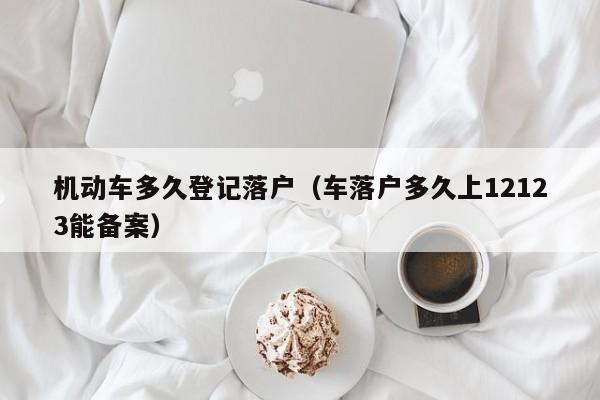 机动车多久登记落户（车落户多久上12123能备案）
