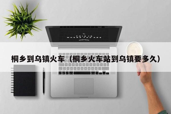 桐乡到乌镇火车（桐乡火车站到乌镇要多久）