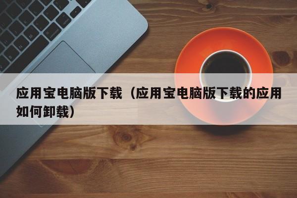 应用宝电脑版下载（应用宝电脑版下载的应用如何卸载）
