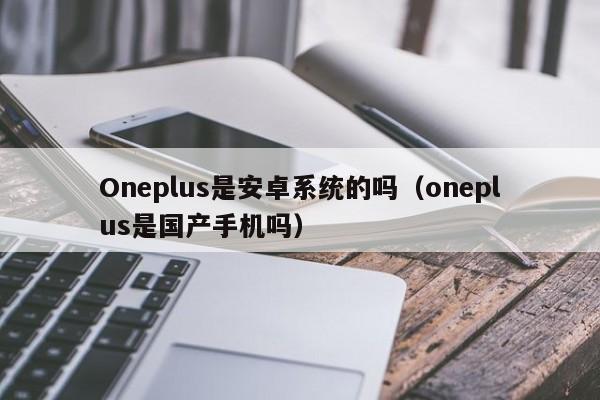 Oneplus是安卓系统的吗（oneplus是国产手机吗）