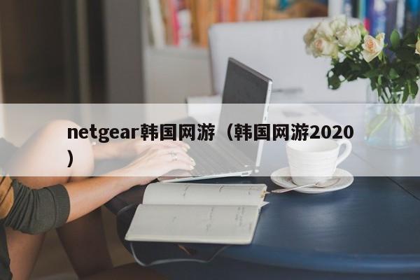 netgear韩国网游（韩国网游2020）