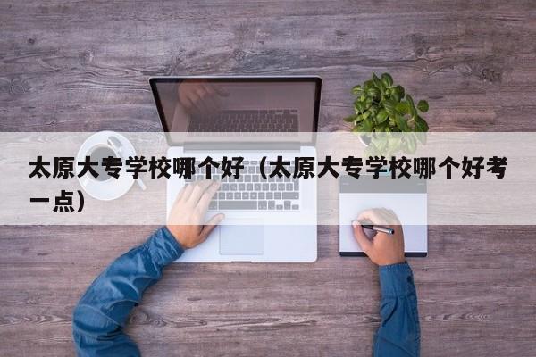 太原大专学校哪个好（太原大专学校哪个好考一点）