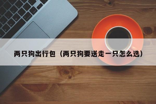 两只狗出行包（两只狗要送走一只怎么选）