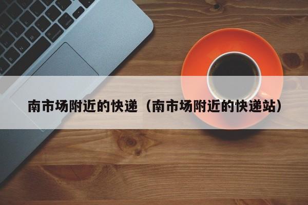 南市场附近的快递（南市场附近的快递站）