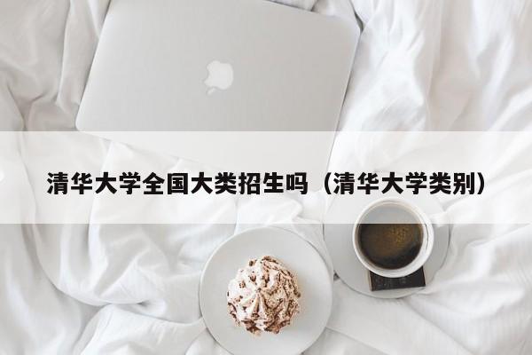 清华大学全国大类招生吗（清华大学类别）