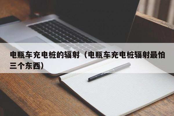 电瓶车充电桩的辐射（电瓶车充电桩辐射最怕三个东西）