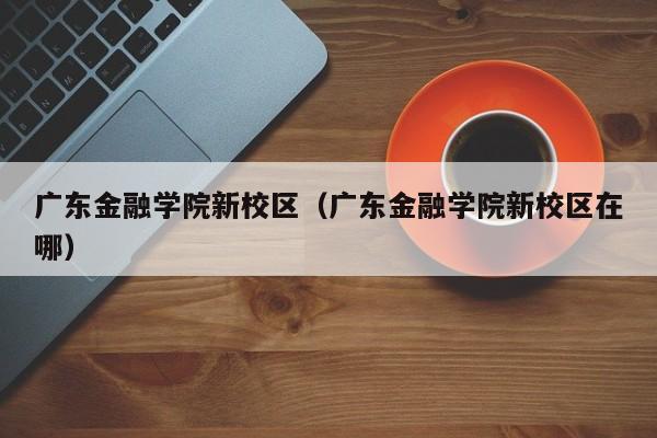 广东金融学院新校区（广东金融学院新校区在哪）