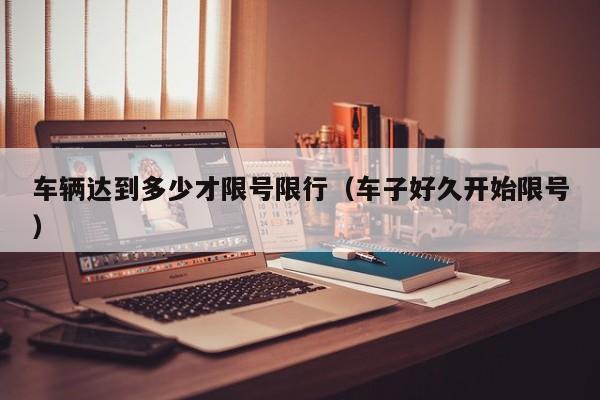 车辆达到多少才限号限行（车子好久开始限号）