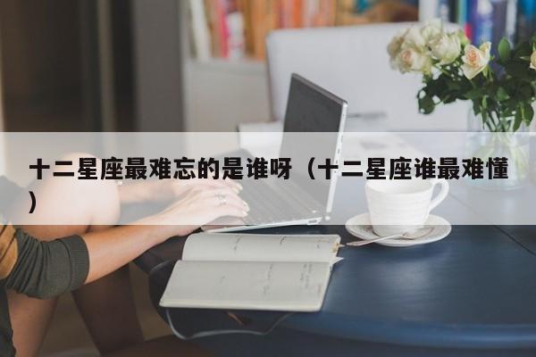 十二星座最难忘的是谁呀（十二星座谁最难懂）
