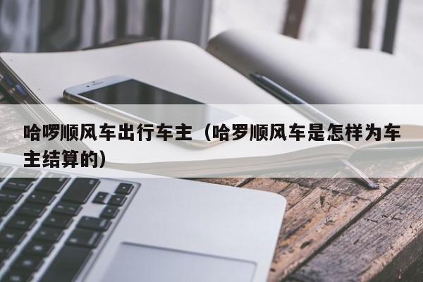 哈啰顺风车出行车主（哈罗顺风车是怎样为车主结算的）