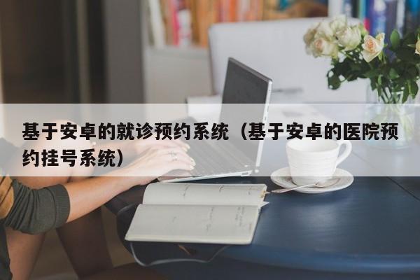 基于安卓的就诊预约系统（基于安卓的医院预约挂号系统）