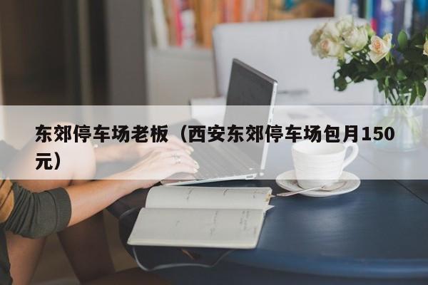 东郊停车场老板（西安东郊停车场包月150元）