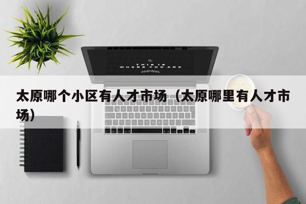 太原哪个小区有人才市场（太原哪里有人才市场）