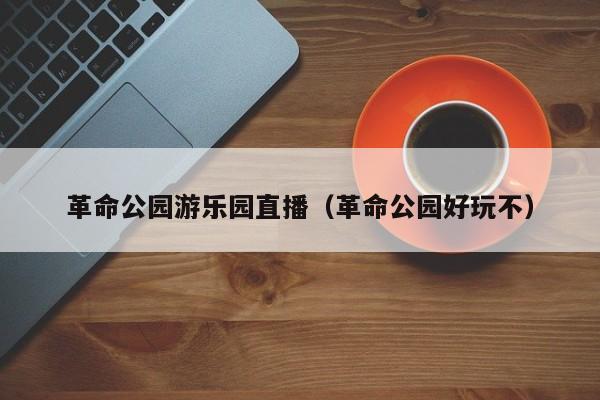 革命公园游乐园直播（革命公园好玩不）