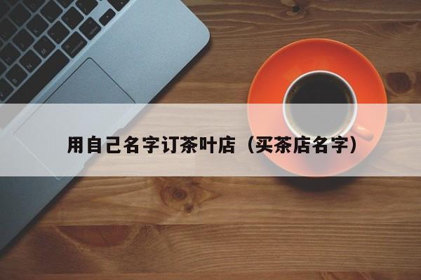 用自己名字订茶叶店（买茶店名字）