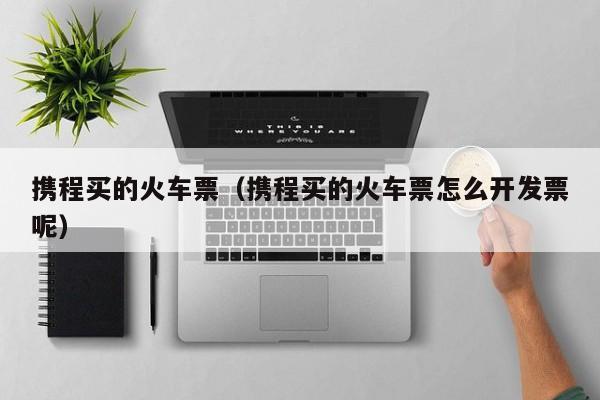 携程买的火车票（携程买的火车票怎么开发票呢）