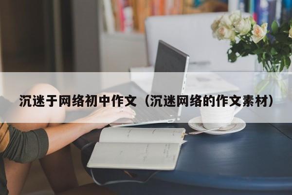 沉迷于网络初中作文（沉迷网络的作文素材）