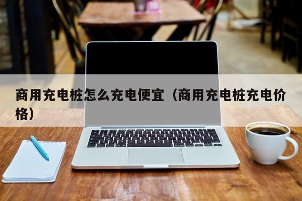 商用充电桩怎么充电便宜（商用充电桩充电价格）