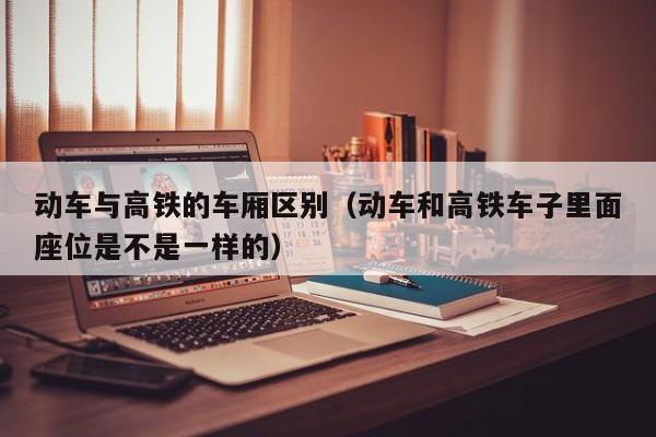 动车与高铁的车厢区别（动车和高铁车子里面座位是不是一样的）