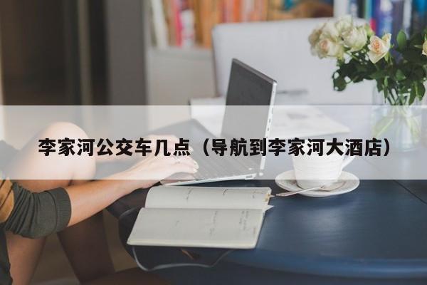 李家河公交车几点（导航到李家河大酒店）