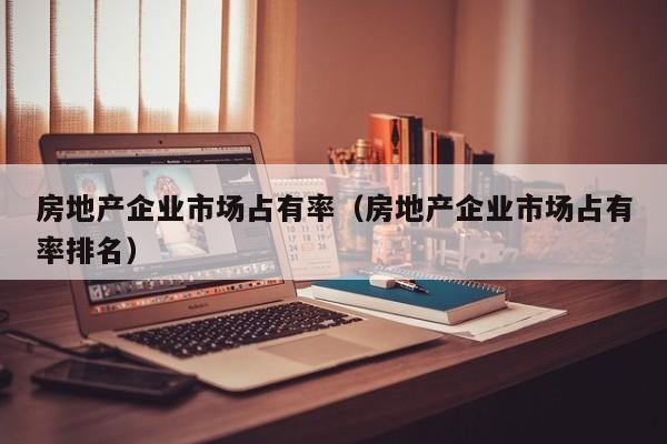 房地产企业市场占有率（房地产企业市场占有率排名）