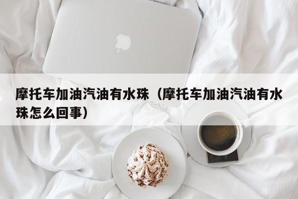 摩托车加油汽油有水珠（摩托车加油汽油有水珠怎么回事）