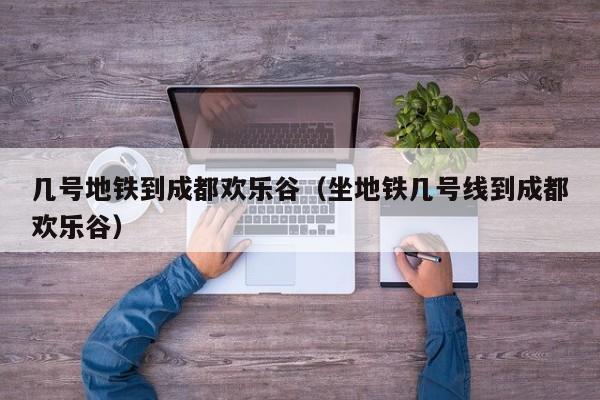 几号地铁到成都欢乐谷（坐地铁几号线到成都欢乐谷）
