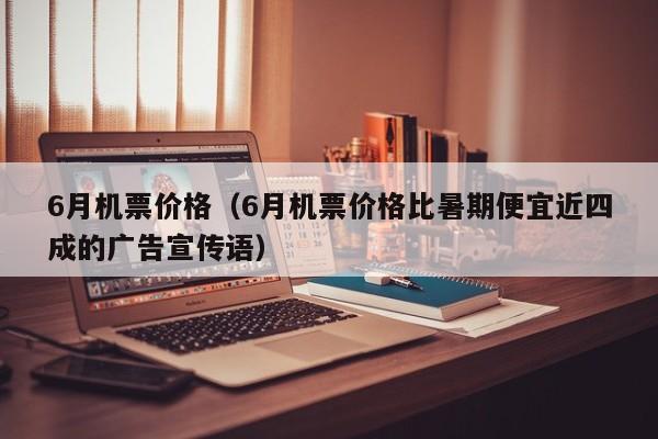 6月机票价格（6月机票价格比暑期便宜近四成的广告宣传语）
