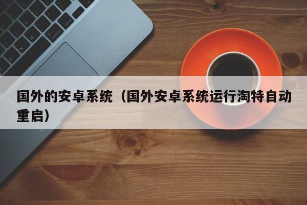 国外的安卓系统（国外安卓系统运行淘特自动重启）