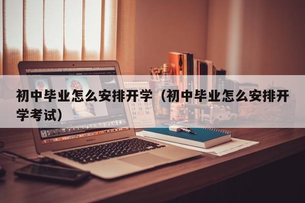 初中毕业怎么安排开学（初中毕业怎么安排开学考试）