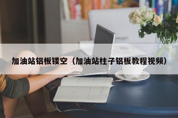 加油站铝板镂空（加油站柱子铝板教程视频）