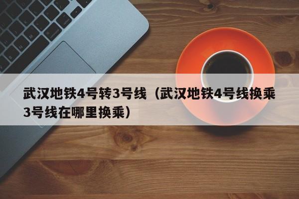 武汉地铁4号转3号线（武汉地铁4号线换乘3号线在哪里换乘）