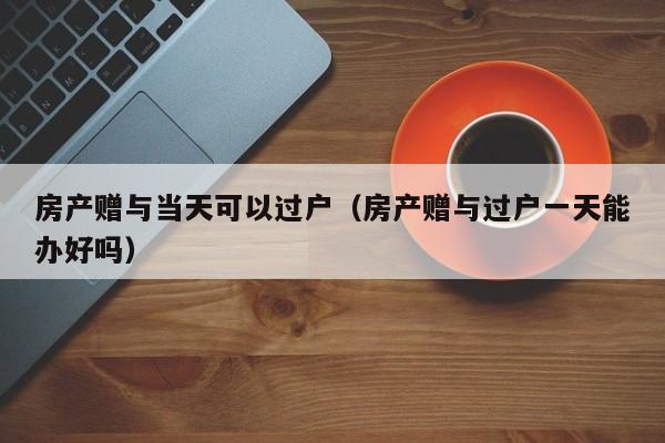 房产赠与当天可以过户（房产赠与过户一天能办好吗）