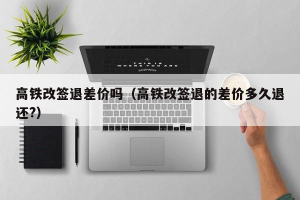 高铁改签退差价吗（高铁改签退的差价多久退还?）