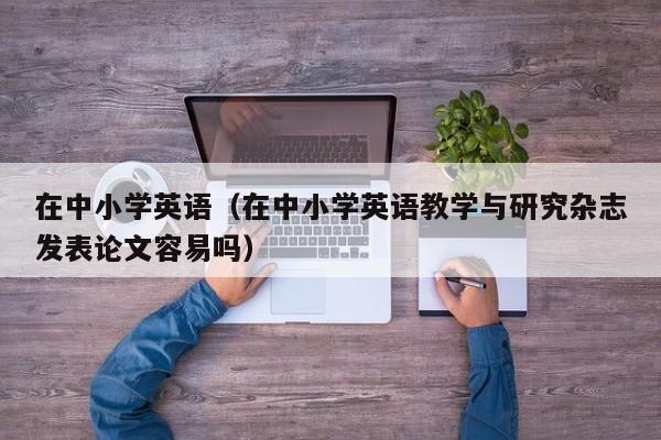 在中小学英语（在中小学英语教学与研究杂志发表论文容易吗）