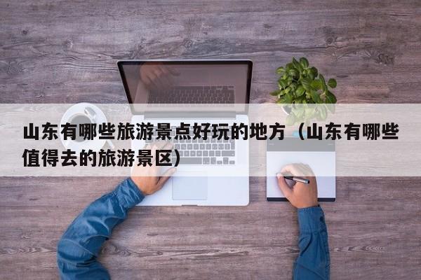 山东有哪些旅游景点好玩的地方（山东有哪些值得去的旅游景区）
