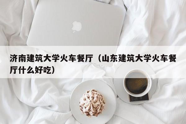 济南建筑大学火车餐厅（山东建筑大学火车餐厅什么好吃）