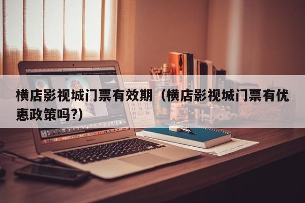 横店影视城门票有效期（横店影视城门票有优惠政策吗?）