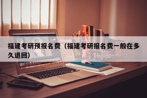 福建考研预报名费（福建考研报名费一般在多久退回）