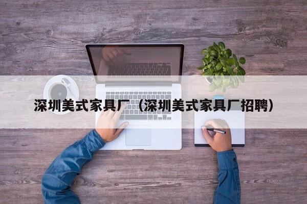 深圳美式家具厂（深圳美式家具厂招聘）