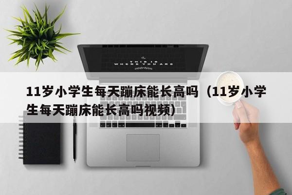 11岁小学生每天蹦床能长高吗（11岁小学生每天蹦床能长高吗视频）