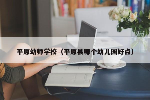 平原幼师学校（平原县哪个幼儿园好点）