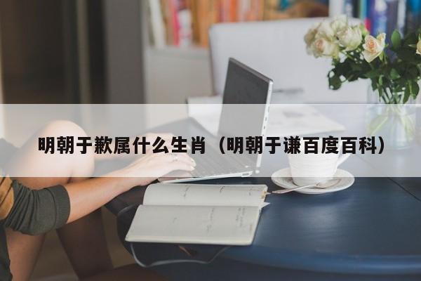 明朝于歉属什么生肖（明朝于谦百度百科）