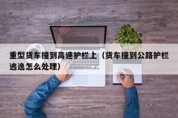 重型货车撞到高速护栏上（货车撞到公路护栏逃逸怎么处理）