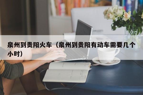 泉州到贵阳火车（泉州到贵阳有动车需要几个小时）