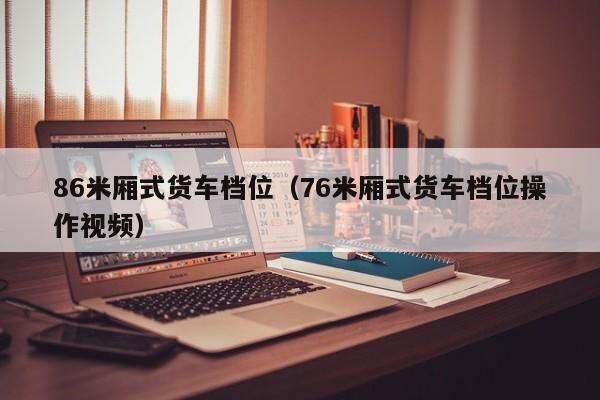 86米厢式货车档位（76米厢式货车档位操作视频）