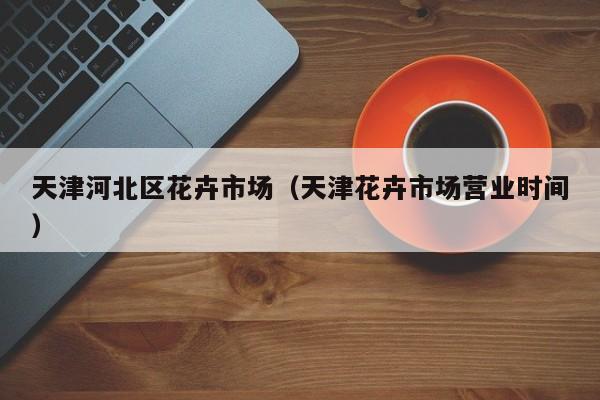 天津河北区花卉市场（天津花卉市场营业时间）