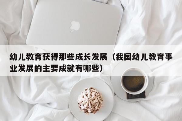 幼儿教育获得那些成长发展（我国幼儿教育事业发展的主要成就有哪些）