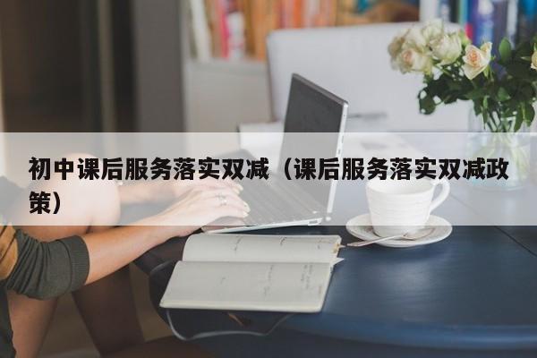 初中课后服务落实双减（课后服务落实双减政策）